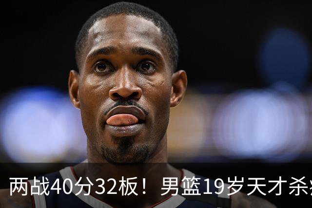 两战40分32板！男篮19岁天才杀疯了：下一个胡金秋就是他了？